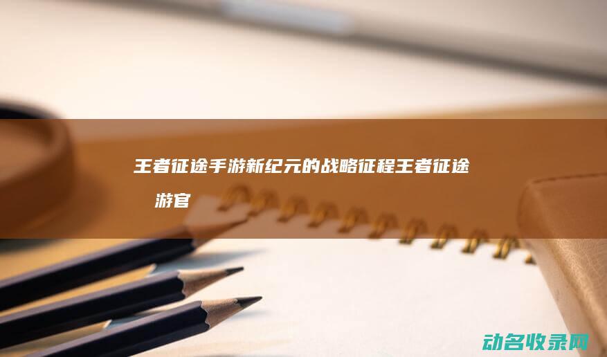 王者征途 手游新纪元的战略征程 (王者征途手游官网)