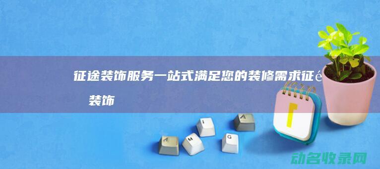 征途装饰服务 一站式满足您的装修需求 (征途装饰公司怎么样)