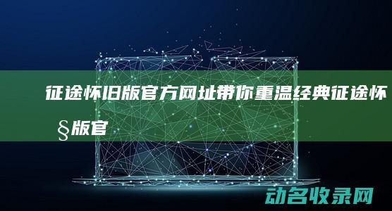 征途怀旧版 官方网址带你重温经典 (征途怀旧版官网下载)