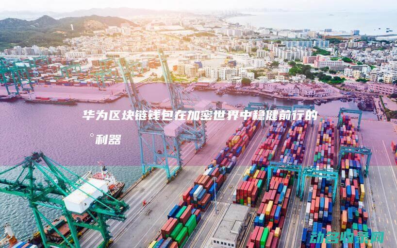 华为区块链钱包 在加密世界中稳健前行的新利器 (华为区块链钱怎么提现)